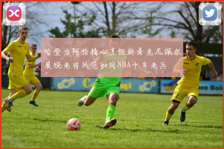 哈登为阿伦精心烹饪新秀克尼佩尔展现老将风范如同NBA十年老兵