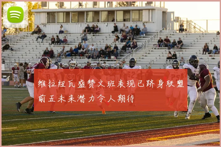 维拉纽瓦盛赞文班表现已跻身联盟前五未来潜力令人期待