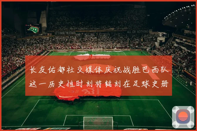 长友佑都社交媒体庆祝战胜巴西队这一历史性时刻将铭刻在足球史册中