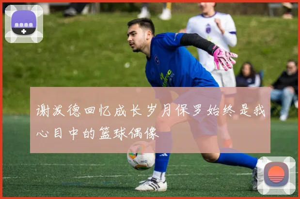 谢泼德回忆成长岁月保罗始终是我心目中的篮球偶像