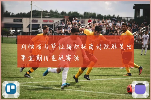 利物浦与萨拉赫积极商讨欧冠复出事宜期待重返赛场