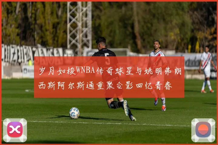 岁月如梭WNBA传奇球星与姚明弗朗西斯阿尔斯通重聚合影回忆青春