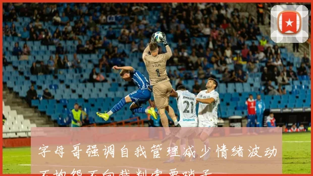 字母哥强调自我管理减少情绪波动不抱怨不向裁判索要哨子