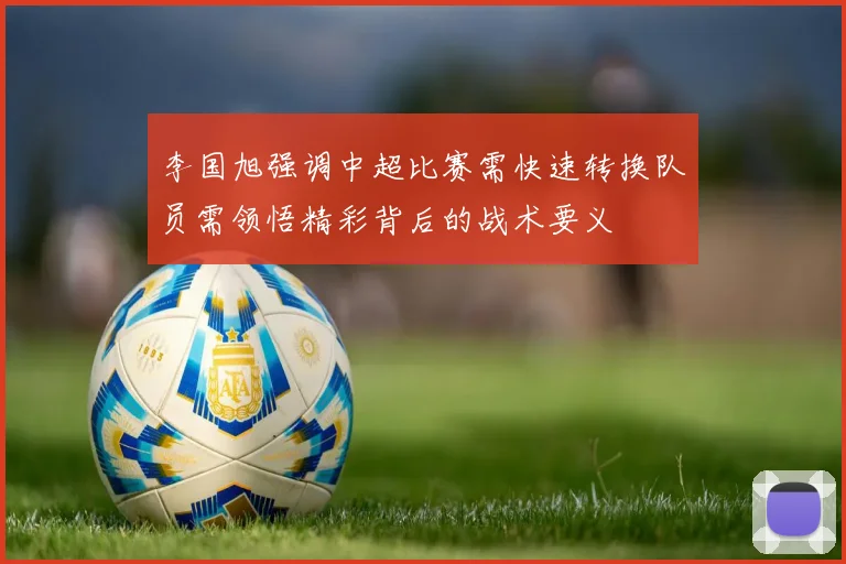 李国旭强调中超比赛需快速转换队员需领悟精彩背后的战术要义