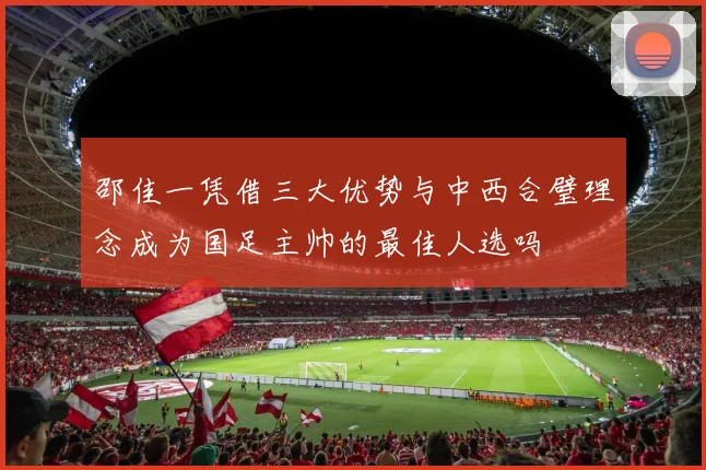 邵佳一凭借三大优势与中西合璧理念成为国足主帅的最佳人选吗