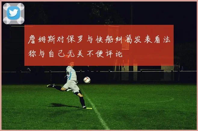 詹姆斯对保罗与快船纠葛发表看法称与自己无关不便评论