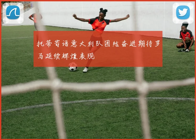 托蒂寄语意大利队团结奋进期待罗马延续辉煌表现