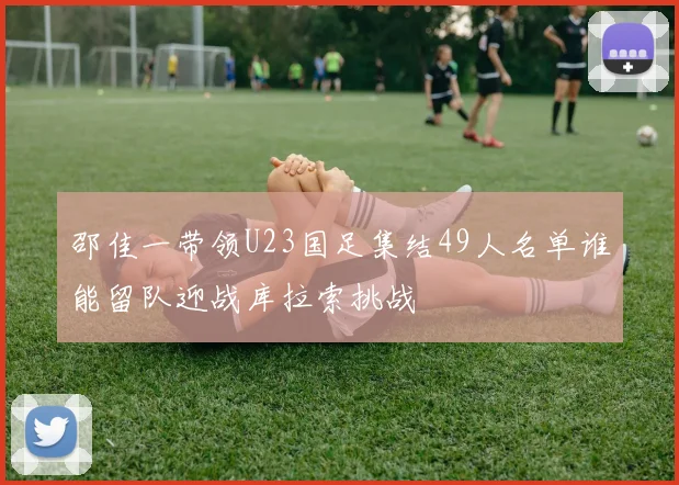 邵佳一带领U23国足集结49人名单谁能留队迎战库拉索挑战