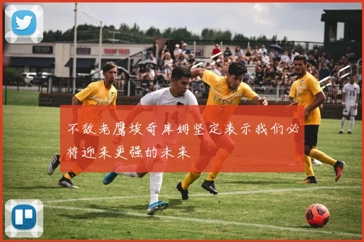 不敌老鹰埃奇库姆坚定表示我们必将迎来更强的未来