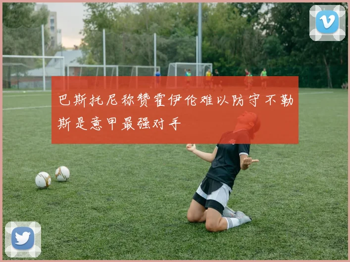巴斯托尼称赞霍伊伦难以防守不勒斯是意甲最强对手