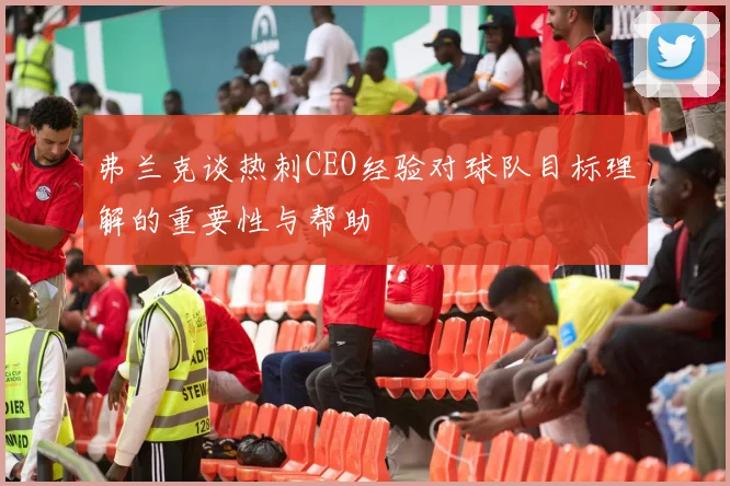 弗兰克谈热刺CEO经验对球队目标理解的重要性与帮助