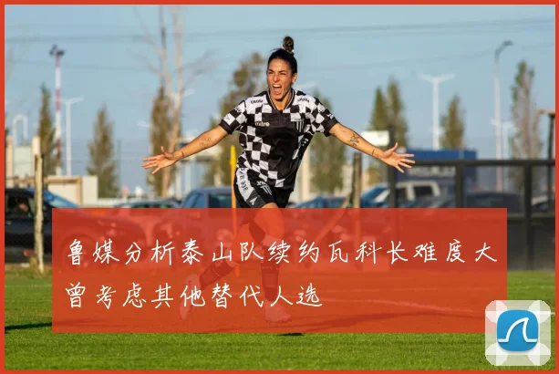 鲁媒分析泰山队续约瓦科长难度大曾考虑其他替代人选