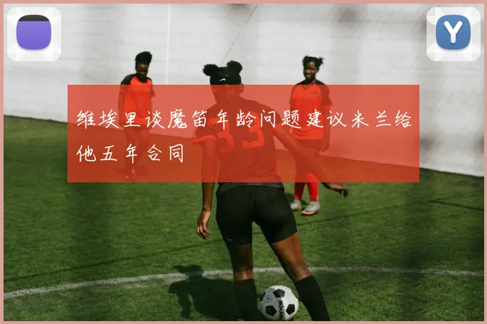 维埃里谈魔笛年龄问题建议米兰给他五年合同