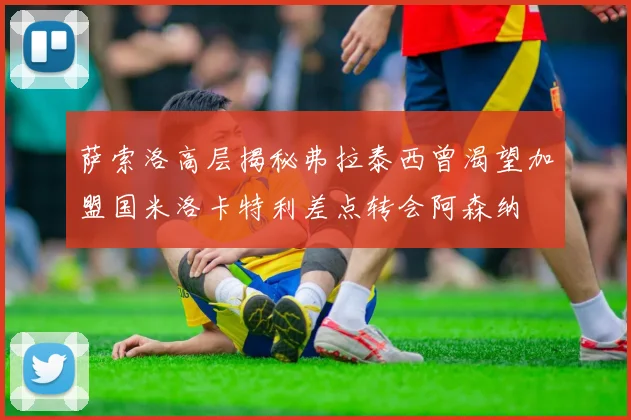 萨索洛高层揭秘弗拉泰西曾渴望加盟国米洛卡特利差点转会阿森纳