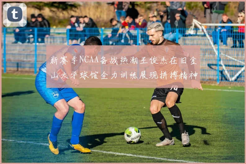 新赛季NCAA备战热潮王俊杰在旧金山大学球馆全力训练展现拼搏精神