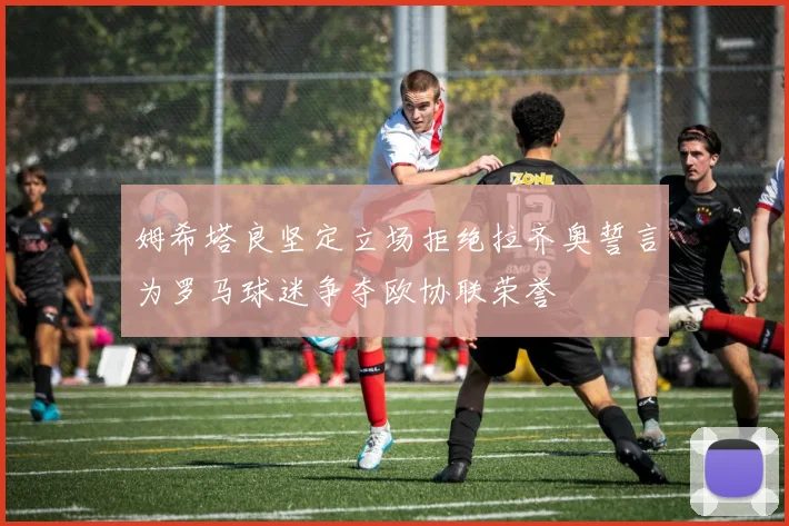 姆希塔良坚定立场拒绝拉齐奥誓言为罗马球迷争夺欧协联荣誉
