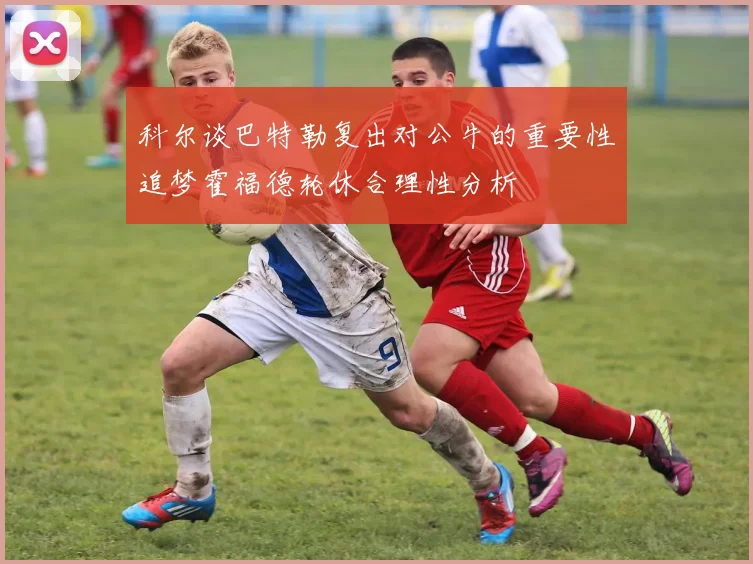 科尔谈巴特勒复出对公牛的重要性追梦霍福德轮休合理性分析