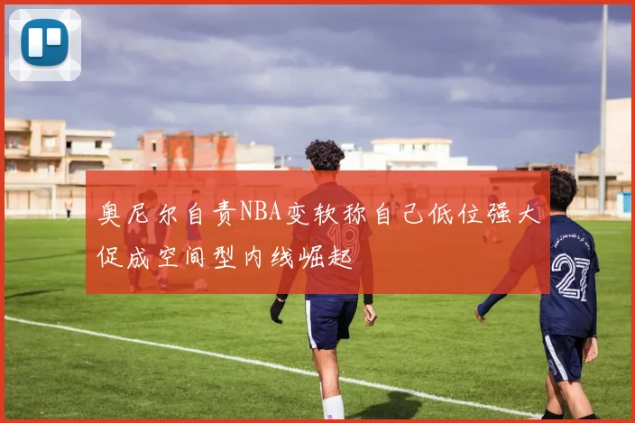 奥尼尔自责NBA变软称自己低位强大促成空间型内线崛起