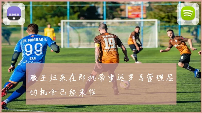 狼王归来在即托蒂重返罗马管理层的机会已经来临