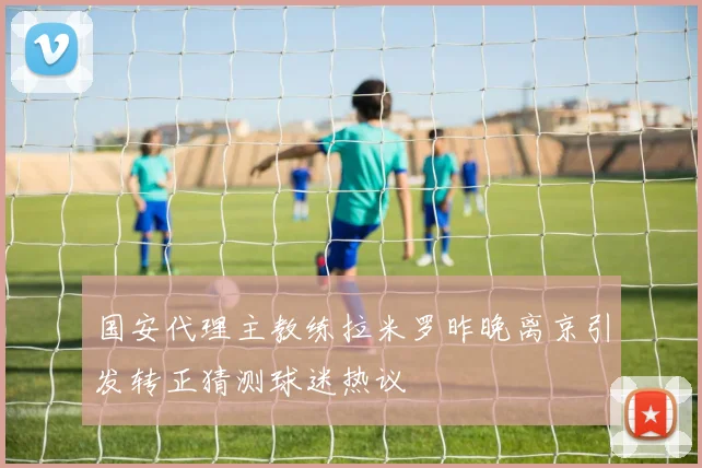 国安代理主教练拉米罗昨晚离京引发转正猜测球迷热议