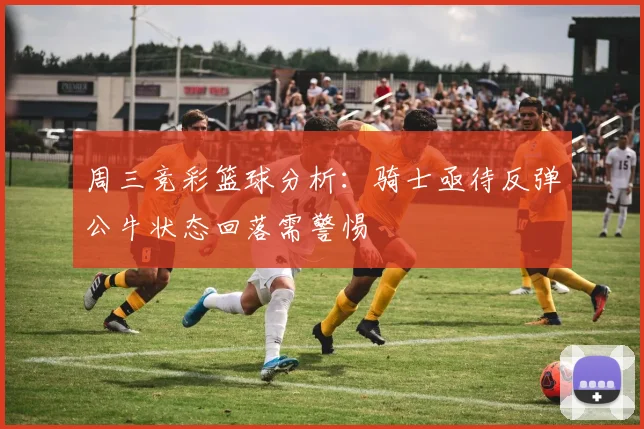 周三竞彩篮球分析：骑士亟待反弹公牛状态回落需警惕