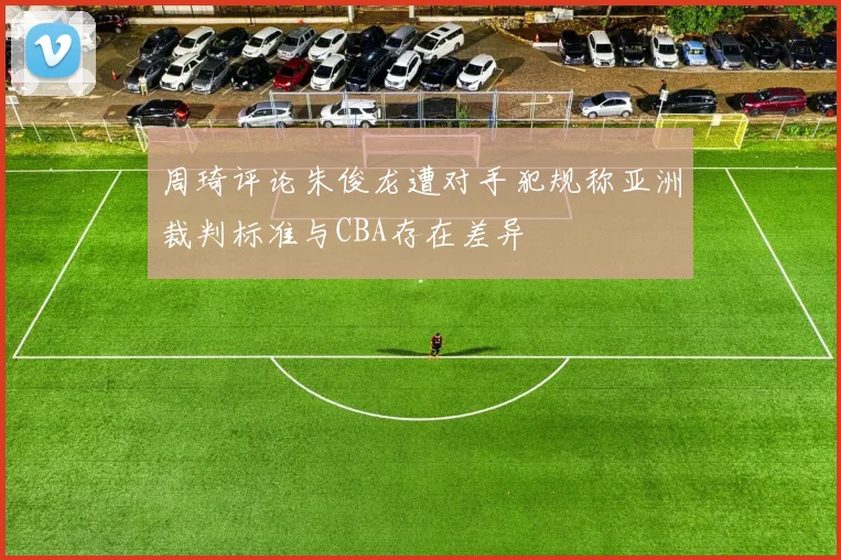 周琦评论朱俊龙遭对手犯规称亚洲裁判标准与CBA存在差异