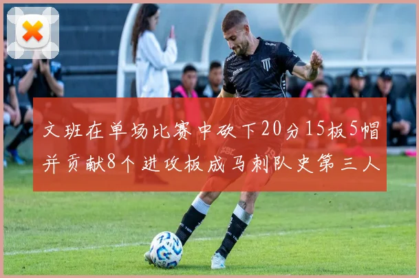 文班在单场比赛中砍下20分15板5帽并贡献8个进攻板成马刺队史第三人追平邓肯伟业