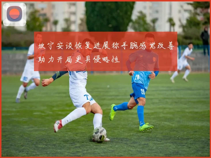 坎宁安谈恢复进展称手腕感觉改善助力开局更具侵略性