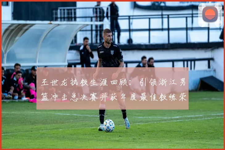 王世龙执教生涯回顾：引领浙江男篮冲击总决赛并获年度最佳教练荣誉