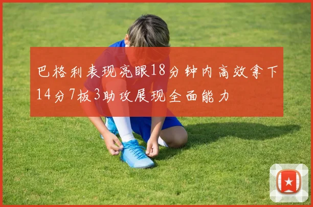 巴格利表现亮眼18分钟内高效拿下14分7板3助攻展现全面能力