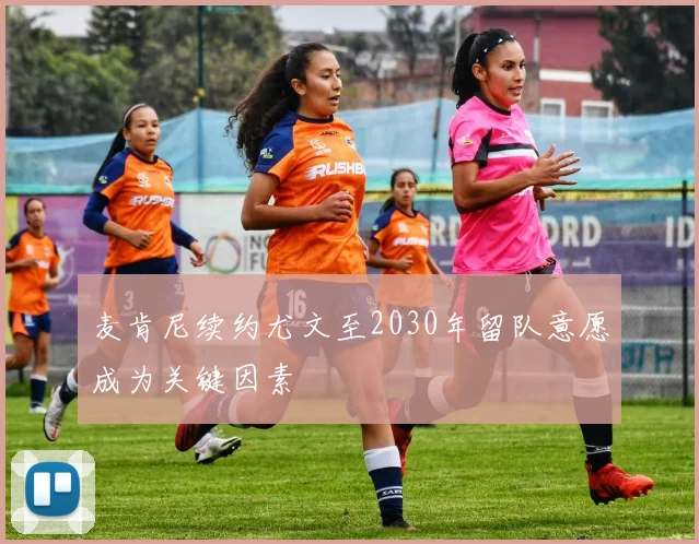 麦肯尼续约尤文至2030年留队意愿成为关键因素