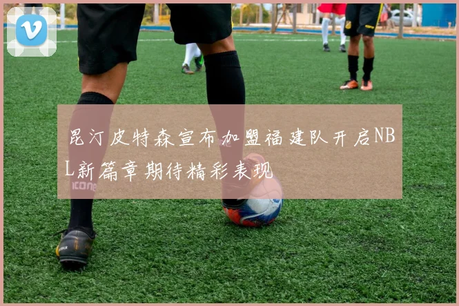 昆汀皮特森宣布加盟福建队开启NBL新篇章期待精彩表现