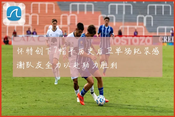 怀特创下7帽平历史后卫单场纪录感谢队友全力以赴助力胜利