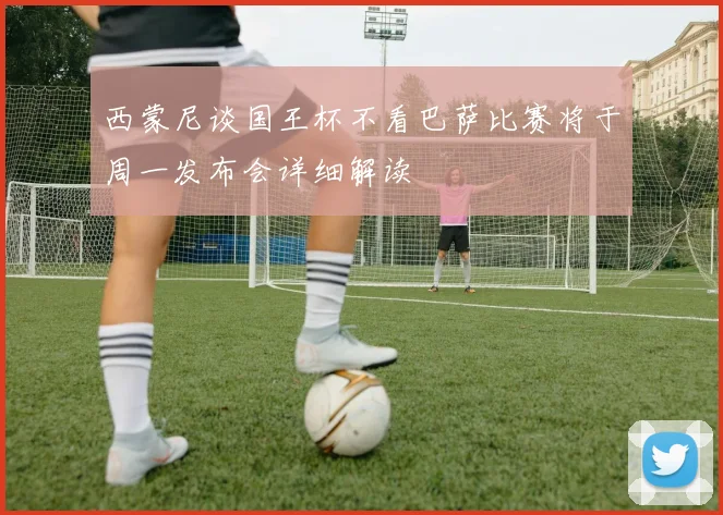 西蒙尼谈国王杯不看巴萨比赛将于周一发布会详细解读