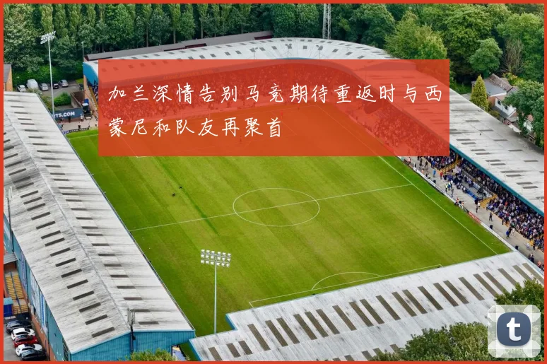 加兰深情告别马竞期待重返时与西蒙尼和队友再聚首