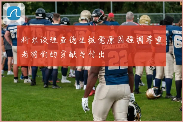 科尔谈理查德坐板凳原因强调尊重老将们的贡献与付出