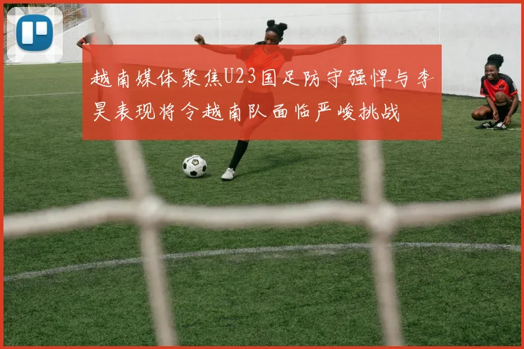 越南媒体聚焦U23国足防守强悍与李昊表现将令越南队面临严峻挑战